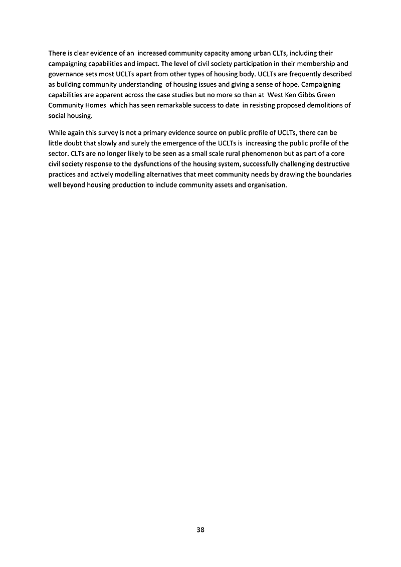 There is clear evidence of an increased community capacity among urban CLTs, including their campaigning capabilities and impact. The level of civil society participation in their membership and governance sets most UCLTs apart from other types of housing body. UCLTs are frequently described as building community understanding of housing issues and giving a sense of hope. Campaigning capabilities are apparent across the case studies but no more so than at West Ken Gibbs Green Community Homes which has seen remarkable success to date in resisting proposed demolitions of social housing. While again this survey is not a primary evidence source on public profile of UCLTs, there can be little doubt that slowly and surely the emergence of the UCLTs is increasing the public profile of the sector. CLTs are no longer likely to be seen as a small scale rural phenomenon but as part of a core civil society response to the dysfunctions of the housing system, successfully challenging destructive practices and actively modelling alternatives that meet community needs by drawing the boundaries well beyond housing production to include community assets and organisation.