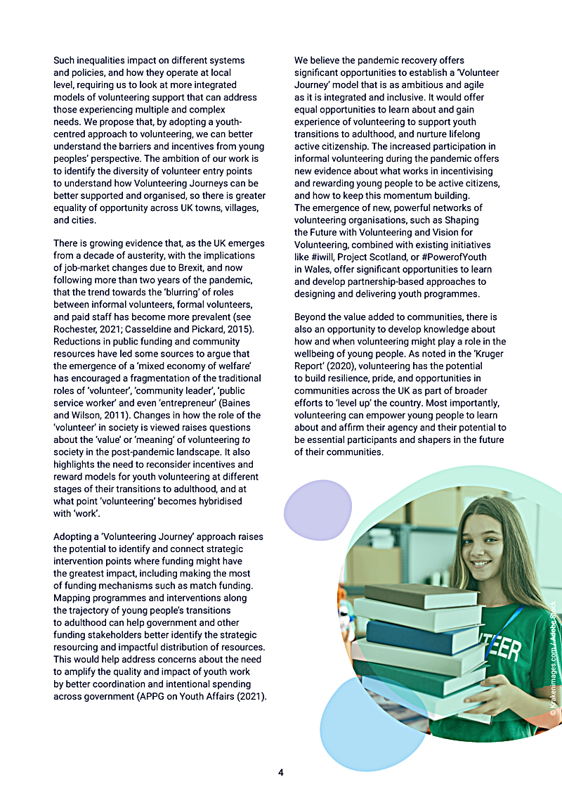 Such inequalities impact on different systems and policies, and how they operate at local level, requiring us to look at more integrated models of volunteering support that can address those experiencing multiple and complex needs. We propose that, by adopting a youthcentred approach to volunteering, we can better understand the barriers and incentives from young peoples perspective. The ambition of our work is to identify the diversity of volunteer entry points to understand how Volunteering Journeys can be better supported and organised, so there is greater equality of opportunity across UK towns, villages, and cities.