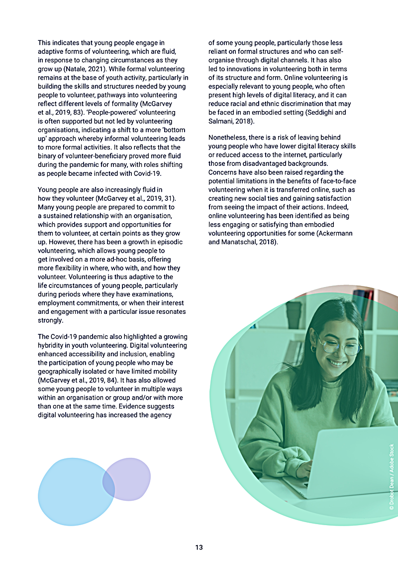 This indicates that young people engage in adaptive forms of volunteering, which are fluid, in response to changing circumstances as they grow up (Natale, 2021). While formal volunteering remains at the base of youth activity, particularly in building the skills and structures needed by young people to volunteer, pathways into volunteering reflect different levels of formality (McGarvey et al., 2019, 83). `People-powered volunteering is often supported but not led by volunteering organisations, indicating a shift to a more `bottom up approach whereby informal volunteering leads to more formal activities. It also reflects that the binary of volunteer-beneficiary proved more fluid during the pandemic for many, with roles shifting as people became infected with Covid-19.