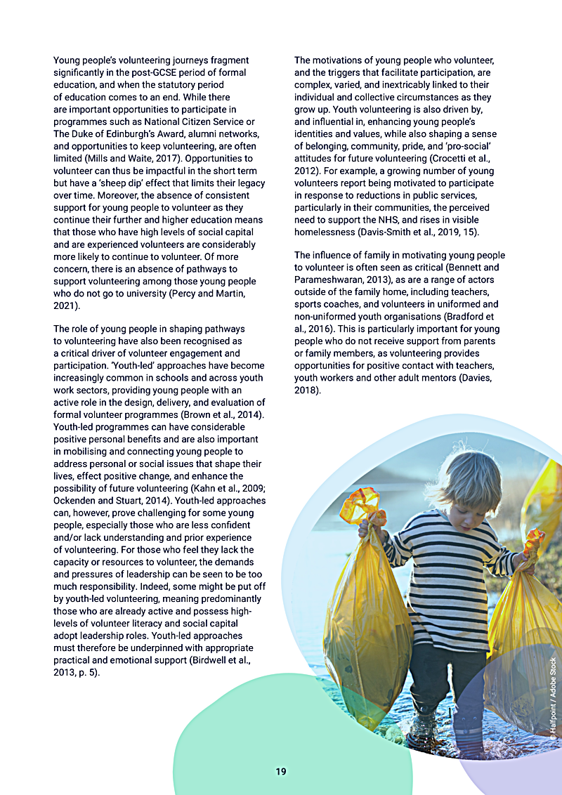 Young peoples volunteering journeys fragment significantly in the post-GCSE period of formal education, and when the statutory period of education comes to an end. While there are important opportunities to participate in programmes such as National Citizen Service or The Duke of Edinburghs Award, alumni networks, and opportunities to keep volunteering, are often limited (Mills and Waite, 2017). Opportunities to volunteer can thus be impactful in the short term but have a `sheep dip effect that limits their legacy over time. Moreover, the absence of consistent support for young people to volunteer as they continue their further and higher education means that those who have high levels of social capital and are experienced volunteers are considerably more likely to continue to volunteer. Of more concern, there is an absence of pathways to support volunteering among those young people who do not go to university (Percy and Martin, 2021).