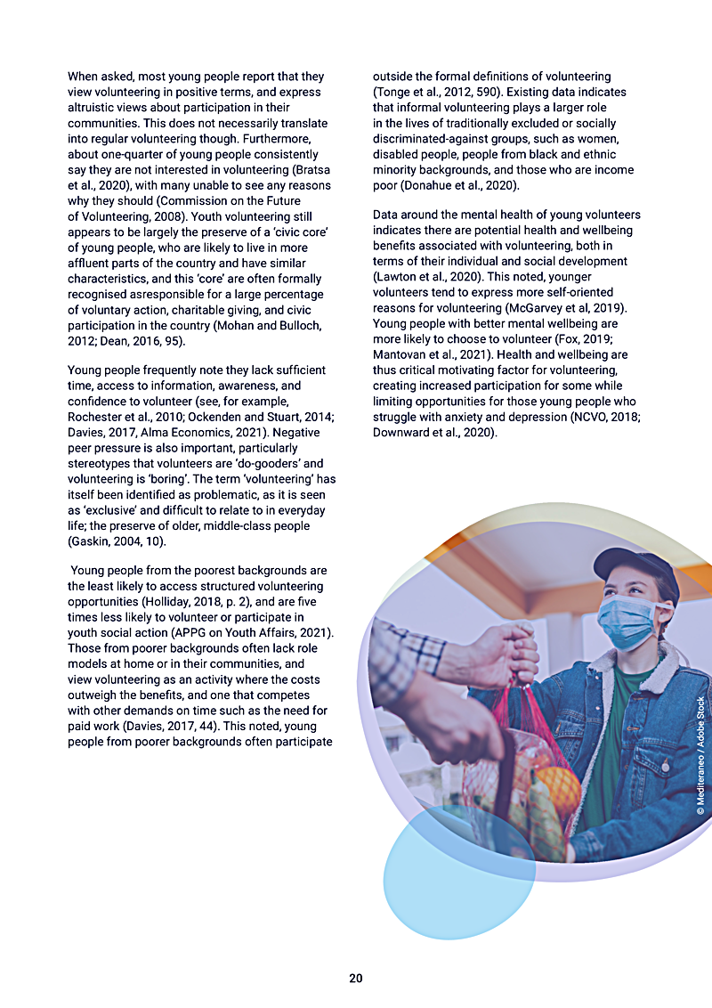 When asked, most young people report that they view volunteering in positive terms, and express altruistic views about participation in their communities. This does not necessarily translate into regular volunteering though. Furthermore, about one-quarter of young people consistently say they are not interested in volunteering (Bratsa et al., 2020), with many unable to see any reasons why they should (Commission on the Future of Volunteering, 2008). Youth volunteering still appears to be largely the preserve of a `civic core of young people, who are likely to live in more affluent parts of the country and have similar characteristics, and this `core are often formally recognised asresponsible for a large percentage of voluntary action, charitable giving, and civic participation in the country (Mohan and Bulloch, 2012; Dean, 2016, 95).