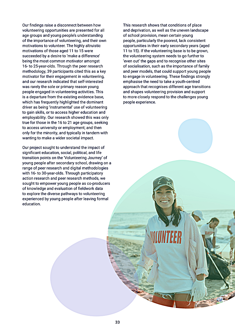 Our findings raise a disconnect between how volunteering opportunities are presented for all age groups and young peoples understanding of the importance of volunteering, and their own motivations to volunteer. The highly altruistic motivations of those aged 11 to 15 were succeeded by a desire to `make a difference being the most common motivator amongst 16- to 25-year-olds. Through the peer research methodology, 39 participants cited this as a key motivator for their engagement in volunteering, and our research indicated that self-interested was rarely the sole or primary reason young people engaged in volunteering activities. This is a departure from the existing evidence base, which has frequently highlighted the dominant driver as being `instrumental use of volunteering to gain skills, or to access higher education and employability. Our research showed this was only true for those in the 16 to 21 age groups, seeking to access university or employment; and then only for the minority, and typically in tandem with wanting to make a wider societal impact.