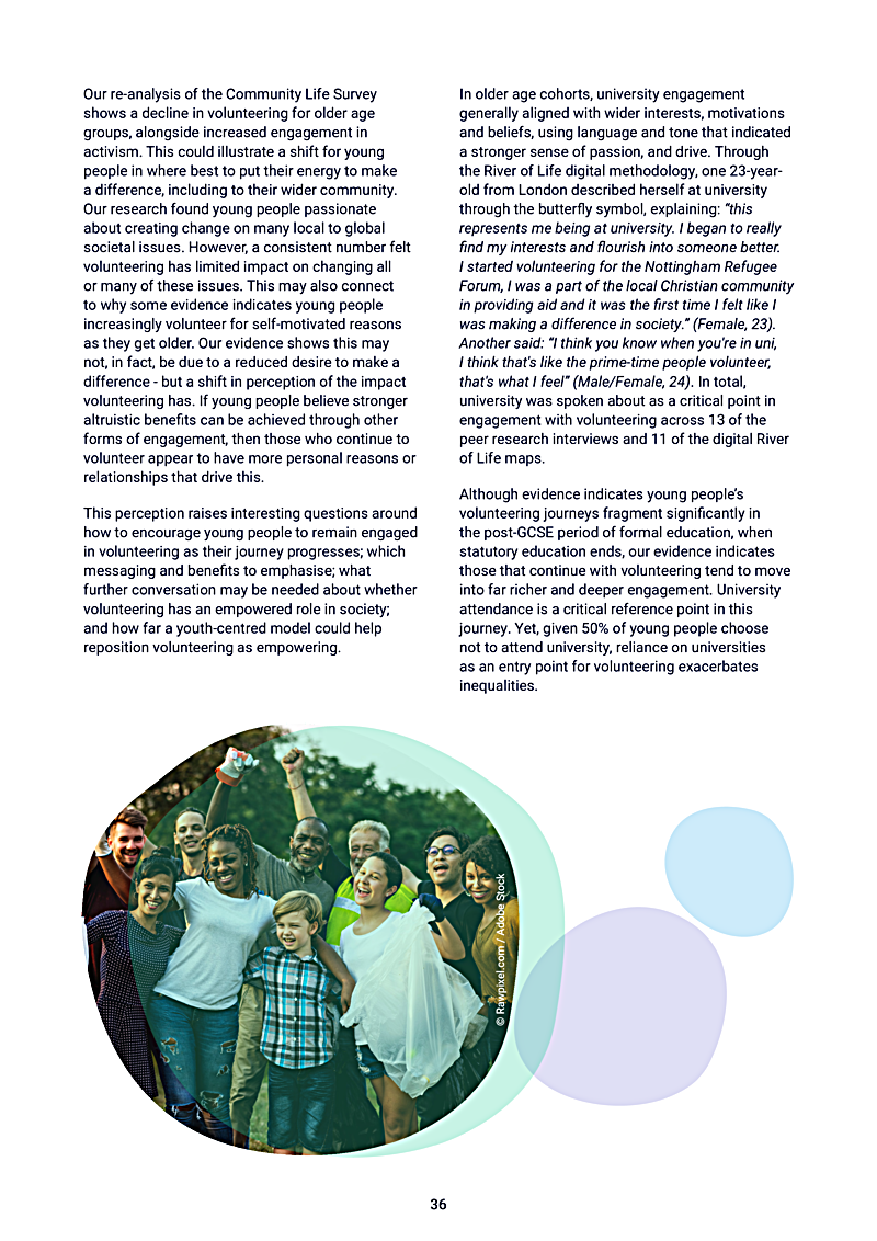 Our re-analysis of the Community Life Survey shows a decline in volunteering for older age groups, alongside increased engagement in activism. This could illustrate a shift for young people in where best to put their energy to make a difference, including to their wider community. Our research found young people passionate about creating change on many local to global societal issues. However, a consistent number felt volunteering has limited impact on changing all or many of these issues. This may also connect to why some evidence indicates young people increasingly volunteer for self-motivated reasons as they get older. Our evidence shows this may not, in fact, be due to a reduced desire to make a difference - but a shift in perception of the impact volunteering has. If young people believe stronger altruistic benefits can be achieved through other forms of engagement, then those who continue to volunteer appear to have more personal reasons or relationships that drive this.