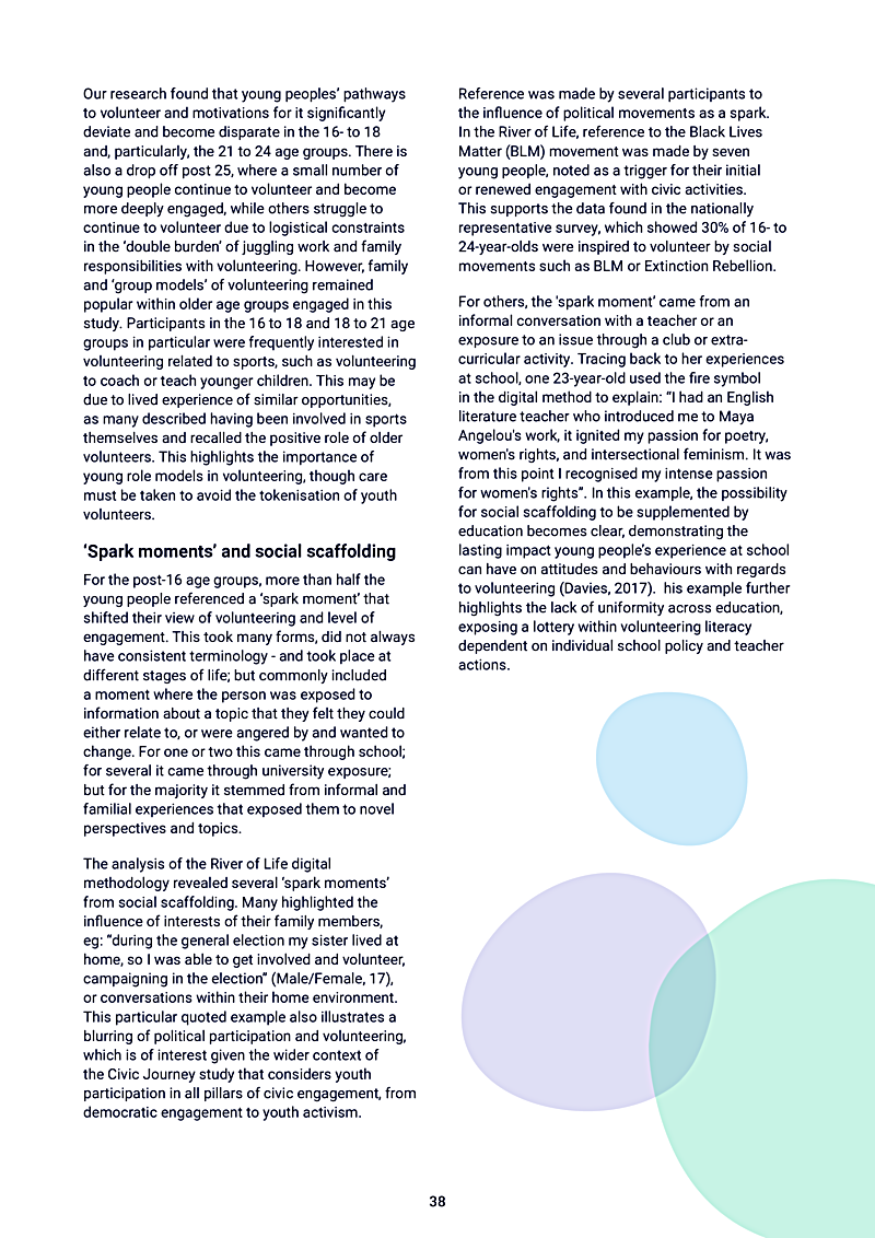 Our research found that young peoples pathways to volunteer and motivations for it significantly deviate and become disparate in the 16- to 18 and, particularly, the 21 to 24 age groups. There is also a drop off post 25, where a small number of young people continue to volunteer and become more deeply engaged, while others struggle to continue to volunteer due to logistical constraints in the `double burden of juggling work and family responsibilities with volunteering. However, family and `group models of volunteering remained popular within older age groups engaged in this study. Participants in the 16 to 18 and 18 to 21 age groups in particular were frequently interested in volunteering related to sports, such as volunteering to coach or teach younger children. This may be due to lived experience of similar opportunities, as many described having been involved in sports themselves and recalled the positive role of older volunteers. This highlights the importance of young role models in volunteering, though care must be taken to avoid the tokenisation of youth volunteers.