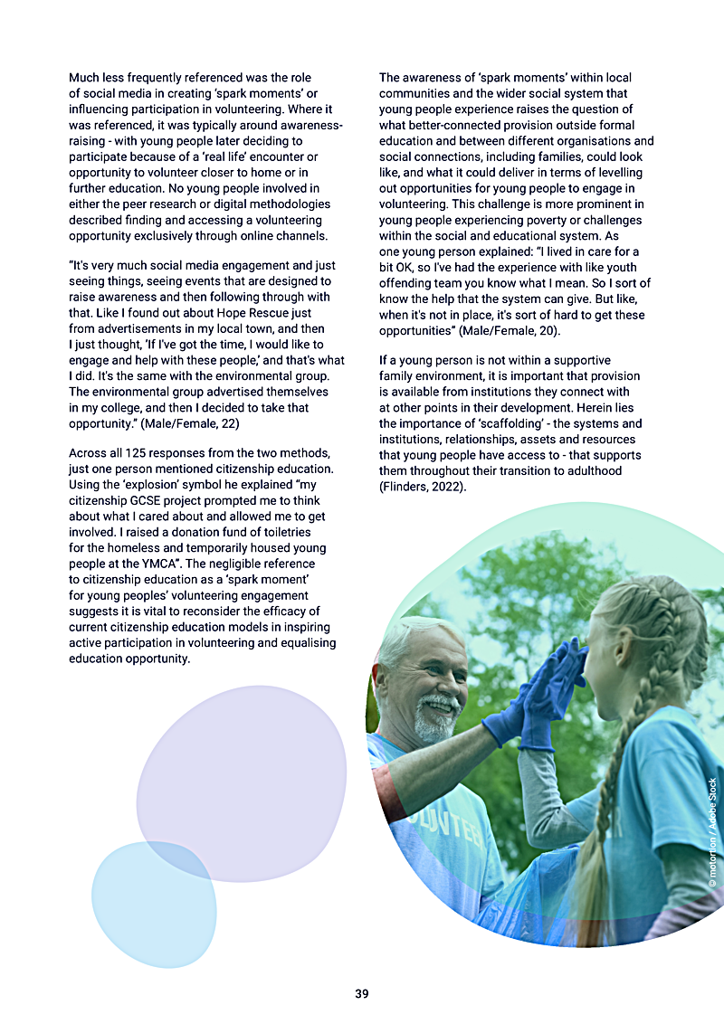 Much less frequently referenced was the role of social media in creating `spark moments or influencing participation in volunteering. Where it was referenced, it was typically around awarenessraising - with young people later deciding to participate because of a `real life encounter or opportunity to volunteer closer to home or in further education. No young people involved in either the peer research or digital methodologies described finding and accessing a volunteering opportunity exclusively through online channels.