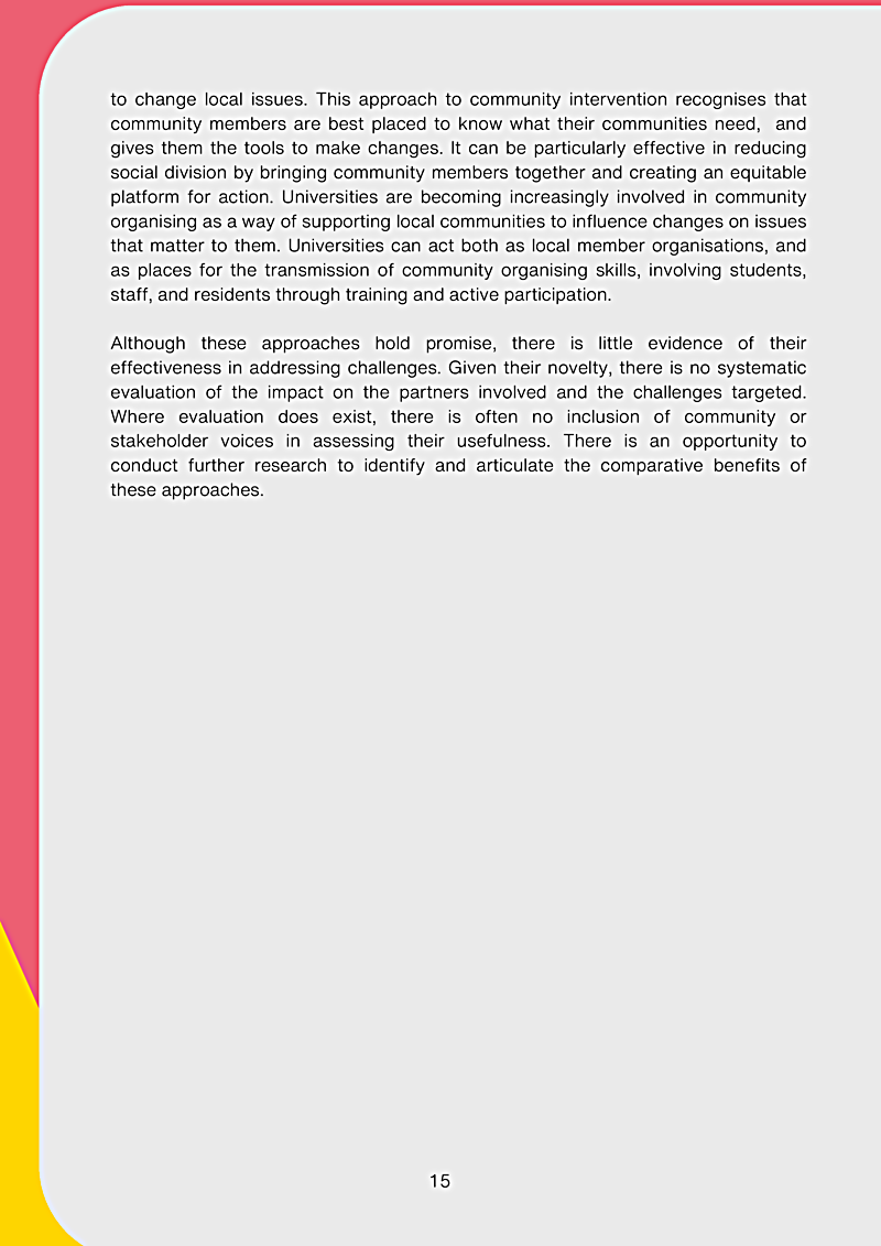 to change local issues. This approach to community intervention recognises that community members are best placed to know what their communities need, and gives them the tools to make changes. It can be particularly effective in reducing social division by bringing community members together and creating an equitable platform for action. Universities are becoming increasingly involved in community organising as a way of supporting local communities to influence changes on issues that matter to them. Universities can act both as local member organisations, and as places for the transmission of community organising skills, involving students, staff, and residents through training and active participation. Although these approaches hold promise, there is little evidence of their effectiveness in addressing challenges. Given their novelty, there is no systematic evaluation of the impact on the partners involved and the challenges targeted. Where evaluation does exist, there is often no inclusion of community or stakeholder voices in assessing their usefulness. There is an opportunity to conduct further research to identify and articulate the comparative benefits of these approaches.